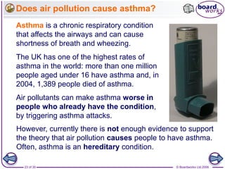 © Boardworks Ltd 200623 of 35
Does air pollution cause asthma?
Asthma is a chronic respiratory condition
that affects the airways and can cause
shortness of breath and wheezing.
The UK has one of the highest rates of
asthma in the world: more than one million
people aged under 16 have asthma and, in
2004, 1,389 people died of asthma.
Air pollutants can make asthma worse in
people who already have the condition,
by triggering asthma attacks.
However, currently there is not enough evidence to support
the theory that air pollution causes people to have asthma.
Often, asthma is an hereditary condition.
 