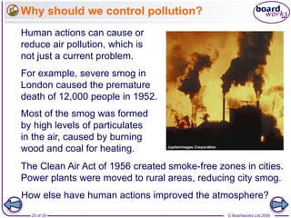 © Boardworks Ltd 200625 of 35
Why should we control pollution?
For example, severe smog in
London caused the premature
death of 12,000 people in 1952.
Human actions can cause or
reduce air pollution, which is
not just a current problem.
Most of the smog was formed
by high levels of particulates
in the air, caused by burning
wood and coal for heating.
The Clean Air Act of 1956 created smoke-free zones in cities.
Power plants were moved to rural areas, reducing city smog.
How else have human actions improved the atmosphere?
 