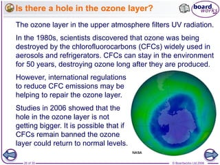 © Boardworks Ltd 200626 of 35
Is there a hole in the ozone layer?
In the 1980s, scientists discovered that ozone was being
destroyed by the chlorofluorocarbons (CFCs) widely used in
aerosols and refrigerators. CFCs can stay in the environment
for 50 years, destroying ozone long after they are produced.
The ozone layer in the upper atmosphere filters UV radiation.
However, international regulations
to reduce CFC emissions may be
helping to repair the ozone layer.
Studies in 2006 showed that the
hole in the ozone layer is not
getting bigger. It is possible that if
CFCs remain banned the ozone
layer could return to normal levels.
 