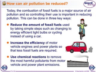 © Boardworks Ltd 200627 of 35
How can air pollution be reduced?
Today, the combustion of fossil fuels is a major source of air
pollution and so controlling their use is important in reducing
pollution. This can be done in three key ways:
 Reduce the amount of fossil fuels used
by taking simple steps such as changing to
energy efficient light bulbs or cycling
instead of using a car.
 Increase the efficiency of motor
vehicle engines and power plants so
that less fossil fuels are required.
 Use chemical reactions to remove
the most harmful pollutants from motor
vehicle and power plant emissions.
 
