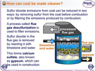 © Boardworks Ltd 200628 of 35
How can coal be made cleaner?
Sulfur dioxide emissions from coal can be reduced in two
ways: by removing sulfur from the coal before combustion
or by filtering the emissions produced by combustion.
A process called flue
gas desulfurization is
used to filter emissions.
processed
flue gas
flue gas
gypsum
limestone
and water
Sulfur dioxide in the
flue gas is removed
by reacting it with
limestone and water.
This forms calcium
sulfate, also known
as gypsum, which can
be used in construction.
 