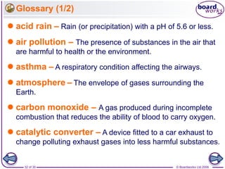 © Boardworks Ltd 200632 of 35
Glossary (1/2)
 acid rain – Rain (or precipitation) with a pH of 5.6 or less.
 air pollution – The presence of substances in the air that
are harmful to health or the environment.
 asthma – A respiratory condition affecting the airways.
 atmosphere – The envelope of gases surrounding the
Earth.
 carbon monoxide – A gas produced during incomplete
combustion that reduces the ability of blood to carry oxygen.
 catalytic converter – A device fitted to a car exhaust to
change polluting exhaust gases into less harmful substances.
 