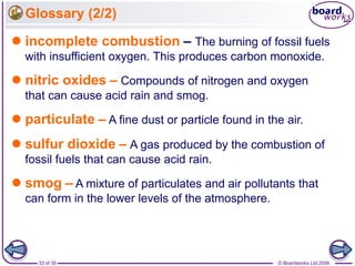 © Boardworks Ltd 200633 of 35
Glossary (2/2)
 incomplete combustion – The burning of fossil fuels
with insufficient oxygen. This produces carbon monoxide.
 nitric oxides – Compounds of nitrogen and oxygen
that can cause acid rain and smog.
 particulate – A fine dust or particle found in the air.
 sulfur dioxide – A gas produced by the combustion of
fossil fuels that can cause acid rain.
 smog – A mixture of particulates and air pollutants that
can form in the lower levels of the atmosphere.
 