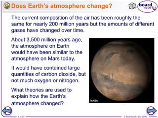 © Boardworks Ltd 20066 of 35
Does Earth’s atmosphere change?
About 3,500 million years ago,
the atmosphere on Earth
would have been similar to the
atmosphere on Mars today.
What theories are used to
explain how the Earth’s
atmosphere changed?
It would have contained large
quantities of carbon dioxide, but
not much oxygen or nitrogen.
The current composition of the air has been roughly the
same for nearly 200 million years but the amounts of different
gases have changed over time.
 