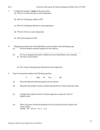 Set 1                                   Structure of the atoms & Chemical Equation Perfect Score F4 2010

7.        Calculate the number of moles of the gases below.
          (a) 250 cm3 of carbon dioxide in room temperature.


          (b) 500 cm3 of hydrogen sulfide at STP.


          (c) 200 cm3 of hydrogen chloride in room temperature.


          (d) 750 cm3 of neon in room temperature.


          (e) 300 cm3of ammonia at STP.



8.        Magnesium powder reacts with hydrochloric acid to produce salt and hydrogen gas.
        (a)     Write the balance chemical equation for this reaction.

                  ………………………………………………………………………………………….
        (b)       If 2.4 g of magnesium powder is added into excess hydrochloric acid, calculate,
              (i) The mass of salt formed.




              (ii) The volume of hydrogen gas liberated at room temperature.


9.      Lead is extracted according to the following equation.

                          C     +        PbO            CO2      +       Pb

        (a)      Write the balanced chemical equation for the reaction.

        (b)      Determine the number of moles of lead extracted from 0.5 mole of lead (II) oxide.



        (c)      Calculate the number of moles of carbon required to extracts 0.5 mole of
                 lead(II) oxide.



        (d)      What is the mass of lead are produced if 44.6 g of lead (II) oxide is heated with
                 excess carbon.
                 [ RAM : Pb = 207, O = 16, C = 12 ]




                                                                                                           13
Chemistry Perfect Score Module Form 4 2010 Set 1
 