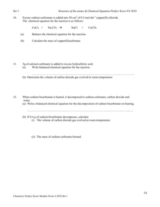 Set 1                                  Structure of the atoms & Chemical Equation Perfect Score F4 2010

10.      Excess sodium carbonates is added into 50 cm3 of 0.5 mol dm-3 copper(II) chloride.
         The chemical equation for the reaction is as follows:

                 CuCl2 +      Na2CO3              NaCl       +    CuCO3

        (a)      Balance the chemical equation for the reaction.

        (b)      Calculate the mass of copper(II)carbonate.




11.      5g of calcium carbonate is added to excess hydrochloric acid.
         (a)     Write balanced chemical equation for the reaction.

                ……………………………………………………………………………………….…….
         (b) Determine the volume of carbon dioxide gas evolved at room temperature




12.      When sodium bicarbonate is heated, it decomposed to sodium carbonate, carbon dioxide and
          water.
         (a) Write a balanced chemical equation for the decomposition of sodium bicarbonate on heating.

              ……………………………………………………………………………………………..….

         (b) If 8.4 g of sodium bicarbonate decomposes, calculate
                 (i) The volume of carbon dioxide gas evolved at room temperature.




                (ii) The mass of sodium carbonate formed.




                                                                                                          14
Chemistry Perfect Score Module Form 4 2010 Set 1
 