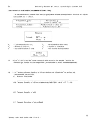 Set 1                                    Structure of the atoms & Chemical Equation Perfect Score F4 2010

Concentration of acids and alkalis (STOICHEIOMETRY)

         The concentration of a solution is the mass (in gram) or the number of mole of solute dissolved in a solvent
         to form 1.00 dm3 of solution.

             Concentration, g dm-3                      Mass of solute, g
                                                      Volume of solution , dm3
             Concentration, mol dm-3 /             Number of mole of solute, mol
             molarity                                Volume of solution , dm3


                                         Titration

                           Formula            MaV2 = a
                                              MbVb   b

Ma       = Concentration of the acid,                Mb    = Concentration of the alkali
Va       = Volume of used acid,                      Vb    = Volume of used alkali
a        = the number of mole of acid,               b     = the number of mole of alkali

                                         Dilution
                                       M1V1 = M2V2

13.     100cm3 of HCl 2.0 mol dm-3 reacts completely with excessive zinc powder. Calculate the
         volume of gas released at room temperature? (Molar volume = 24 dm3 at room temperature).




14.     5 g of Calcium carbonates dissolves in 100 cm3 of nitric acid 0.5 mol dm-3 to produce salt,
           carbon dioxide gas and water.
          (i) Write out the equation.

              ………………………………………………………………………………………..……
         (ii) Calculate the moles of calcium carbonates used. (RAM Ca =40, C = 12, O = 16).




         (iii) Calculate the moles of acid.




         (iv) Calculate the volume of gas produced.




                                                                                                                   15
Chemistry Perfect Score Module Form 4 2010 Set 1
 
