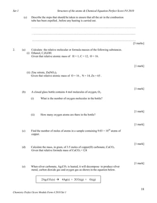 Set 1                                    Structure of the atoms & Chemical Equation Perfect Score F4 2010

         (c)      Describe the steps that should be taken to ensure that all the air in the combustion
                  tube has been expelled , before any heating is carried out.

                  …………………………..…………………………………………..…………………………

                  . ……………………………….………………………………………………………………

                  ……………………………………...…………………………………………………………
                                                        [3 marks]

2.      (a)       Culculate the relative molecular or formula masses of the following substances.
              (i) Ethanol, C2H5OH.
                  Given that relative atomic mass of H = 1, C = 12, O = 16.


                                                                                                            [1 mark]

              (ii) Zinc nitrate, Zn(NO3)2
                   Given that relative atomic mass of O = 16 , N = 14, Zn = 65 .



                                                                                                            [1 mark]
        (b)       A closed glass bottle contains 4 mol molecules of oxygen, O2.

                 (i)      What is the number of oxygen molecules in the bottle?



                                                                                                            [1 mark]
                 (ii)     How many oxygen atoms are there in the bottle?


                                                                                                            [1 mark]

        (c)      Find the number of moles of atoms in a sample containing 9.03 × 1020 atoms of
                 copper.


                                                                                                            [1 mark]
        (d)      Calculate the mass, in gram, of 3.5 moles of copper(II) carbonate, CuCO3.
                 Given that relative formula mass of CuCO3 = 124



                                                                                                            [1 mark]
        (e)      When silver carbonate, Ag2CO3 is heated, it will decompose to produce silver
                 metal, carbon dioxide gas and oxygen gas as shown in the equation below.


                           2Ag2CO3(s)       4Ag(s) + 2CO2(g) +        O2(g)


                                                                                                                 18
Chemistry Perfect Score Module Form 4 2010 Set 1
 