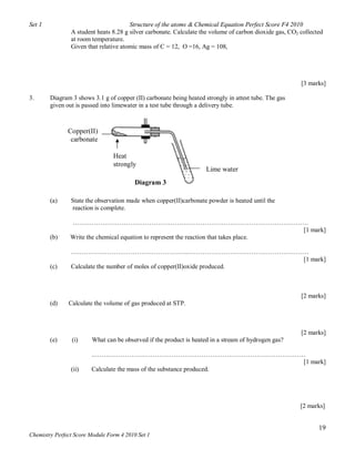 Set 1                                  Structure of the atoms & Chemical Equation Perfect Score F4 2010
                A student heats 8.28 g silver carbonate. Calculate the volume of carbon dioxide gas, CO2 collected
                at room temperature.
                Given that relative atomic mass of C = 12, O =16, Ag = 108,




                                                                                                         [3 marks]

3.      Diagram 3 shows 3.1 g of copper (II) carbonate being heated strongly in attest tube. The gas
        given out is passed into limewater in a test tube through a delivery tube.



               Copper(II)
                carbonate

                                 Heat
                                 strongly
                                                                     Lime water
                                          Diagram 3

        (a)     State the observation made when copper(II)carbonate powder is heated until the
                reaction is complete.

                …………………………………………………………………………………………………
                                                                                        [1 mark]
        (b)     Write the chemical equation to represent the reaction that takes place.

                ……………………………………………….…………………………………………………
                                                                           [1 mark]
        (c)     Calculate the number of moles of copper(II)oxide produced.



                                                                                                         [2 marks]
        (d)    Calculate the volume of gas produced at STP.



                                                                                                         [2 marks]
        (e)      (i)    What can be observed if the product is heated in a stream of hydrogen gas?

                        ..………………………………………………………………………………………
                                                                      [1 mark]
                (ii)    Calculate the mass of the substance produced.




                                                                                                         [2 marks]


                                                                                                                19
Chemistry Perfect Score Module Form 4 2010 Set 1
 