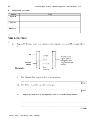 Set 1                                       Structure of the atoms & Chemical Equation Perfect Score F4 2010

9.      Complete the table below.

    Isotope                                                       Uses
 Carbon-14


 Cobalt-60


 Sodium-24




PAPER 2 : STRUCTURE

1.
        (a)     Diagram 1.1 shows the results of an experiment to investigate the movement of bromine particles in
                air.



                                   Air
                                                        Gar jar
                                                                                     Reddish brown
                                                                                     vapour spreads
                                                        Cover
                                                                                     throughout both
                             Bromine                                                 gas jars within 10
                              vapour                                                 minutes
                                                        Cover
              Diagram 1.1
                                                        removed



                (i)     State the name of the process involved in this experiment.

                        ………………………………………………………………………………………...…...………
                                                                            [1 mark]
                (ii)    State the type of particles present in bromine gas.

                        ………………………………………………………………………………………….....………
                                                               [1 mark]

                (iii)      Explain the observation in this experiment based on the kinetic theory of matter.

                        ……………………………………………………………………………………….…...………

                        ……………………………………………………………………………………….…...………

                        ……………………………………………………………………………………….…...………
                                                              [3 marks]


                                                                                                                     2
Chemistry Perfect Score Module Form 4 2010 Set 1
 
