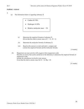 Set 1                                    Structure of the atoms & Chemical Equation Perfect Score F4 2010

PAPER 2 : ESSAY

4.
        (a)    The information below is regarding substance X


                                   Carbon 85.70%

                                   Hydrogen 14.30%

                                   Relative molecular mass = 56




                    (i)     Determine the empirical formula of substance X.
                            [Given that the relative atomic mass of C = 12 , H = 1]

                    (ii)    Determine the molecular formula of substance X.

                    (iii)   Based on the answers in (a)(i) and (a)(ii) , compare and
                            contrast the empirical formula and the molecular formula.
                                                                                                             [ 8 marks]

         (b)      Magnesium can react actively with oxygen to form magnesium oxide.
                  Describe an activity that can be carried out in the laboratory to determine the empirical formula of
                  magnesium oxide.
                  Include the calculations involved in your answer.
                  Given that the relative atomic mass for O = 16, Mg = 24.

                                                                                                            [11 marks]




                                                                                                                    20
Chemistry Perfect Score Module Form 4 2010 Set 1
 