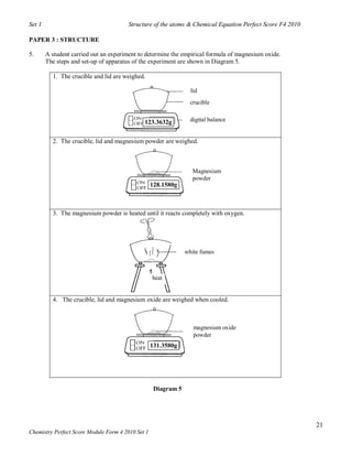 Set 1                                  Structure of the atoms & Chemical Equation Perfect Score F4 2010

PAPER 3 : STRUCTURE

5.      A student carried out an experiment to determine the empirical formula of magnesium oxide.
        The steps and set-up of apparatus of the experiment are shown in Diagram 5.

          1. The crucible and lid are weighed.

                                                                  lid
                                                                  crucible


                                              123.3632g           digital balance


          2. The crucible, lid and magnesium powder are weighed.



                                                                   Magnesium
                                                                   powder
                                                   128.1580g



          3. The magnesium powder is heated until it reacts completely with oxygen.




                                                                white fumes



                                                   heat


          4. The crucible, lid and magnesium oxide are weighed when cooled.



                                                                   magnesium oxide
                                                                   powder
                                                   131.3580g




                                                    Diagram 5




                                                                                                          21
Chemistry Perfect Score Module Form 4 2010 Set 1
 