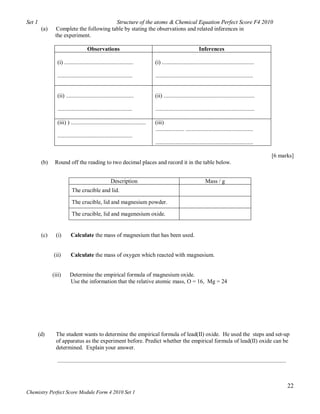 Set 1                                    Structure of the atoms & Chemical Equation Perfect Score F4 2010
         (a)    Complete the following table by stating the observations and related inferences in
                the experiment.

                                     Observations                                                                  Inferences

                 (i) ................................................               (i) ................................................................

                 ....................................................               ....................................................................


                 (ii) ...............................................               (ii) ...............................................................

                 ....................................................               .....................................................................

                 (iii) ) ....................................................       (iii)
                                                                                    .................... ...............................................
                 ....................................................
                                                                                    ....................................................................

                                                                                                                                                                     [6 marks]
         (b)    Round off the reading to two decimal places and record it in the table below.


                                                      Description                                                      Mass / g
                          The crucible and lid.

                          The crucible, lid and magnesium powder.

                          The crucible, lid and magenesium oxide.


         (c)     (i)      Calculate the mass of magnesium that has been used.


               (ii)       Calculate the mass of oxygen which reacted with magnesium.


               (iii)     Determine the empirical formula of magnesium oxide.
                         Use the information that the relative atomic mass, O = 16, Mg = 24




        (d)      The student wants to determine the empirical formula of lead(II) oxide. He used the steps and set-up
                 of apparatus as the experiment before. Predict whether the empirical formula of lead(II) oxide can be
                 determined. Explain your answer.

                 ...............................................................................................................................................................



                                                                                                                                                                                   22
Chemistry Perfect Score Module Form 4 2010 Set 1
 