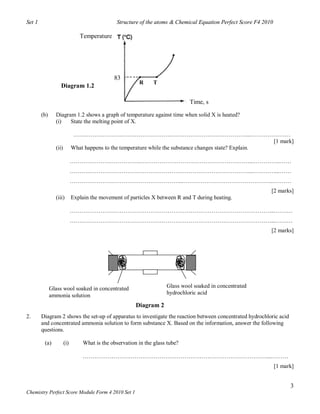 Set 1                                           Structure of the atoms & Chemical Equation Perfect Score F4 2010

                                Temperature




                                               83
                                                          R     T
                   Diagram 1.2

                                                                               Time, s

        (b)     Diagram 1.2 shows a graph of temperature against time when solid X is heated?
                (i)   State the melting point of X.

                             ………………………………………………………………………………...…………………
                                                                                                         [1 mark]
                (ii)         What happens to the temperature while the substance changes state? Explain.

                             ……………………………….…………………………………………………...…………..……
                             …………………………………………………………………………………...…………...……
                             …………………………………………………...………………………………………...………
                                                                                                               [2 marks]
                (iii)        Explain the movement of particles X between R and T during heating.

                             ……………………………………………………………………………………………...………
                             ……………………………………………………………………………………………...………
                                                                                                               [2 marks]




              Glass wool soaked in concentrated                       Glass wool soaked in concentrated
              ammonia solution                                        hydrochloric acid

                                                         Diagram 2
2.      Diagram 2 shows the set-up of apparatus to investigate the reaction between concentrated hydrochloric acid
        and concentrated ammonia solution to form substance X. Based on the information, answer the following
        questions.

         (a)           (i)        What is the observation in the glass tube?

                                  ……………………………………………………………………………………...………
                                                                                                                   [1 mark]


                                                                                                                         3
Chemistry Perfect Score Module Form 4 2010 Set 1
 