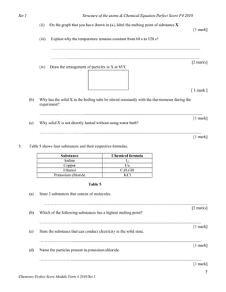 Set 1                                            Structure of the atoms & Chemical Equation Perfect Score F4 2010

              (ii)    On the graph that you have drawn in (a), label the melting point of substance X.
                                                                                                                                                [1 mark]

              (iii)    Explain why the temperature remains constant from 60 s to 120 s?

                       …………….……......................................................................................................................

                      …………..................................................................................................................................
                                                                                                                                                    [2 marks]
              (iv)    Draw the arrangement of particles in X at 85oC




                                                                                                                                               [ 1 mark ]

        (b)   Why has the solid X in the boiling tube be stirred constantly with the thermometer during the
              experiment?

              ……………………………....................................................................................................................
                                                                                                                                    [1 mark]
        (c)   Why solid X is not directly heated without using water bath?

              …………..……………….....................................................................................................................
                                                                                                                                       [1 mark]

5.      Table 5 shows four substances and their respective formulae.

                             Substance                                    Chemical formula
                               Iodine                                            I2
                              Copper                                            Cu
                              Ethanol                                         C2H5OH
                         Potassium chloride                                     KCl

                                                      Table 5

        (a)   State 2 substances that consist of molecules.

               …………………………….....................................................................................................................
                                                                                                                                [2 marks]
        (b)   Which of the following substances has a highest melting point?

              ……………………...............................................................................................................................
                                                                                                                                             [1 mark]
        (c)   State the substance that can conduct electricity in the solid state.

              ……………………...............................................................................................................................
                                                                                                                                             [1 mark]
        (d)   Name the particles present in potassium chloride.

              ……………………...............................................................................................................................
                                                                                                                                             [1 mark]

                                                                                                                                                           7
Chemistry Perfect Score Module Form 4 2010 Set 1
 