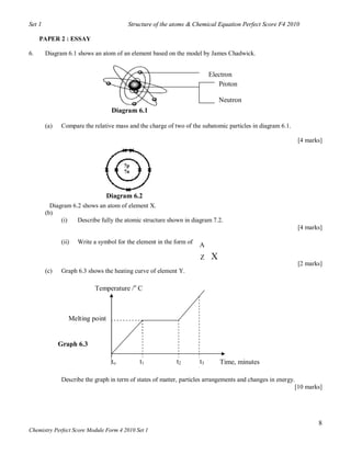 Set 1                                    Structure of the atoms & Chemical Equation Perfect Score F4 2010

     PAPER 2 : ESSAY

6.      Diagram 6.1 shows an atom of an element based on the model by James Chadwick.


                                                                           Electron
                                                                              Proton

                                                                               Neutron
                                   Diagram 6.1

        (a)    Compare the relative mass and the charge of two of the subatomic particles in diagram 6.1.

                                                                                                            [4 marks]


                                        7p
                                        7n



                                  Diagram 6.2
          Diagram 6.2 shows an atom of element X.
        (b)
              (i)   Describe fully the atomic structure shown in diagram 7.2.
                                                                                                            [4 marks]

               (ii)   Write a symbol for the element in the form of
                                                                      A
                                                                      Z    X
                                                                                                            [2 marks]
        (c)    Graph 6.3 shows the heating curve of element Y.

                            Temperature /o C



                  Melting point


              Graph 6.3

                                   to         t1            t2        t3       Time, minutes

               Describe the graph in term of states of matter, particles arrangements and changes in energy.
                                                                                                            [10 marks]




                                                                                                                    8
Chemistry Perfect Score Module Form 4 2010 Set 1
 