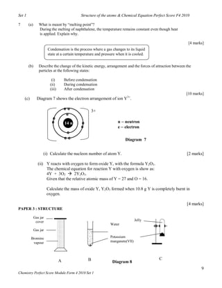 Set 1                                         Structure of the atoms & Chemical Equation Perfect Score F4 2010

7       (a)      What is meant by “melting point”?
                 During the melting of naphthalene, the temperature remains constant even though heat
                 is applied. Explain why.

                                                                                                              [4 marks]
                        Condensation is the process where a gas changes to its liquid
                        state at a certain temperature and pressure when it is cooled.

        (b)      Describe the change of the kinetic energy, arrangement and the forces of attraction between the
                 particles at the following states:

                          (i)        Before condensation
                         (ii)        During condensation
                         (iii)       After condensation
                                                                                                             [10 marks]
    (c)         Diagram 7 shows the electron arrangement of ion Y3+.

                                     ee               3+
                                      e
                          e
                          e          14 n     e                     n  neutron
                                              e                     e  electron
                                      e
                                     ee                                  Diagram 7


                    (i) Calculate the nucleon number of atom Y.                                              [2 marks]

                 (ii) Y reacts with oxygen to form oxide Y, with the formula Y2O3.
                      The chemical equation for reaction Y with oxygen is show as:
                      4Y + 3O2  2Y2O3.
                      Given that the relative atomic mass of Y = 27 and O = 16.

                        Calculate the mass of oxide Y, Y2O3 formed when 10.8 g Y is completely burnt in
                        oxygen.

                                                                                                             [4 marks]
PAPER 3 : STRUCTURE

              Gas jar
               cover                                                            Jelly
                                                               Water
              Gas jar

          Bromine                                              Potassium
           vapour                                              manganate(VII)




                                 A                B                                         C
                                                                 Diagram 8
                                                                                                                     9
Chemistry Perfect Score Module Form 4 2010 Set 1
 