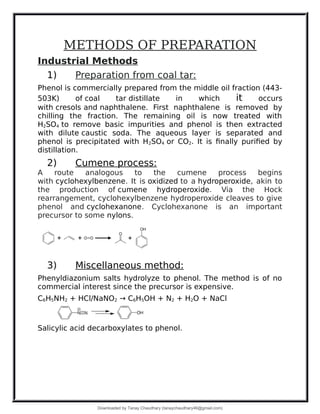 METHODS OF PREPARATION
Industrial Methods
1) Preparation from coal tar:
Phenol is commercially prepared from the middle oil fraction (443-
503K) of coal tar distillate in which it occurs
with cresols and naphthalene. First naphthalene is removed by
chilling the fraction. The remaining oil is now treated with
H2SO4 to remove basic impurities and phenol is then extracted
with dilute caustic soda. The aqueous layer is separated and
phenol is precipitated with H2SO4 or CO2. It is finally purified by
distillation.
2) Cumene process:
A route analogous to the cumene process begins
with cyclohexylbenzene. It is oxidized to a hydroperoxide, akin to
the production of cumene hydroperoxide. Via the Hock
rearrangement, cyclohexylbenzene hydroperoxide cleaves to give
phenol and cyclohexanone. Cyclohexanone is an important
precursor to some nylons.
3) Miscellaneous method:
Phenyldiazonium salts hydrolyze to phenol. The method is of no
commercial interest since the precursor is expensive.
C6H5NH2 + HCl/NaNO2 → C6H5OH + N2 + H2O + NaCl
Salicylic acid decarboxylates to phenol.
Downloaded by Tanay Chaudhary (tanaychaudhary46@gmail.com)
lOMoARcPSD|34030076
 