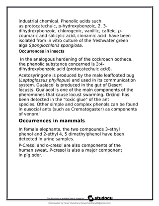 industrial chemical. Phenolic acids such
as protocatechuic, p-hydroxybenzoic, 2, 3-
dihydroxybenzoic, chlorogenic, vanillic, caffeic, p-
coumaric and salicylic acid, cinnamic acid have been
isolated from in vitro culture of the freshwater green
alga Spongiochloris spongiosa.
Occurrences in insects
In the analogous hardening of the cockroach ootheca,
the phenolic substance concerned is 3:4-
dihydroxybenzoic acid (protocatechuic acid).
Acetosyringone is produced by the male leaffooted bug
(Leptoglossus phyllopus) and used in its communication
system. Guaiacol is produced in the gut of Desert
locusts. Guaiacol is one of the main components of the
pheromones that cause locust swarming. Orcinol has
been detected in the "toxic glue" of the ant
species. Other simple and complex phenols can be found
in eusocial ants (such as Crematogaster) as components
of venom.[
Occurrences in mammals
In female elephants, the two compounds 3-ethyl
phenol and 2-ethyl 4, 5 dimethylphenol have been
detected in urine samples.
P-Cresol and o-cresol are also components of the
human sweat. P-cresol is also a major component
in pig odor.
Downloaded by Tanay Chaudhary (tanaychaudhary46@gmail.com)
lOMoARcPSD|34030076
 
