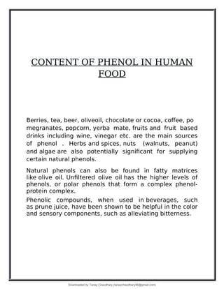 CONTENT OF PHENOL IN HUMAN
FOOD
Berries, tea, beer, oliveoil, chocolate or cocoa, coffee, po
megranates, popcorn, yerba mate, fruits and fruit based
drinks including wine, vinegar etc. are the main sources
of phenol . Herbs and spices, nuts (walnuts, peanut)
and algae are also potentially significant for supplying
certain natural phenols.
Natural phenols can also be found in fatty matrices
like olive oil. Unfiltered olive oil has the higher levels of
phenols, or polar phenols that form a complex phenol-
protein complex.
Phenolic compounds, when used in beverages, such
as prune juice, have been shown to be helpful in the color
and sensory components, such as alleviating bitterness.
Downloaded by Tanay Chaudhary (tanaychaudhary46@gmail.com)
lOMoARcPSD|34030076
 