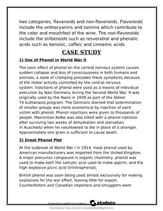 two categories, flavonoids and non-flavonoids. Flavonoids
include the anthocyanins and tannins which contribute to
the color and mouthfeel of the wine. The non-flavonoids
include the stilbenoids such as resveratrol and phenolic
acids such as benzoic, caffeic and cinnamic acids.
CASE STUDY
1) Use of Phenol in World War II
The toxic effect of phenol on the central nervous system causes
sudden collapse and loss of consciousness in both humans and
animals; a state of cramping precedes these symptoms because
of the motor activity controlled by the central nervous
system. Injections of phenol were used as a means of individual
execution by Nazi Germany during the Second World War. It was
originally used by the Nazis in 1939 as part of the Aktion
T4 euthanasia program. The Germans learned that extermination
of smaller groups was more economical by injection of each
victim with phenol. Phenol injections were given to thousands of
people. Maximilian Kolbe was also killed with a phenol injection
after surviving two weeks of dehydration and starvation
in Auschwitz when he volunteered to die in place of a stranger.
Approximately one gram is sufficient to cause death.
2) Great Phenol Plot
At the outbreak of World War I in 1914, most phenol used by
American manufacturers was imported from the United Kingdom.
A major precursor compound in organic chemistry, phenol was
used to make both the salicylic acid used to make aspirin, and the
high explosive picric acid (trinitrophenol).
British phenol was soon being used almost exclusively for making
explosives for the war effort, leaving little for export.
Counterfeiters and Canadian importers and smugglers were
Downloaded by Tanay Chaudhary (tanaychaudhary46@gmail.com)
lOMoARcPSD|34030076
 
