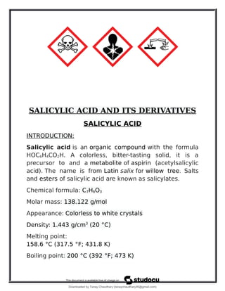 SALICYLIC ACID AND ITS DERIVATIVES
SALICYLIC ACID
INTRODUCTION:
Salicylic acid is an organic compound with the formula
HOC6H4CO2H. A colorless, bitter-tasting solid, it is a
precursor to and a metabolite of aspirin (acetylsalicylic
acid). The name is from Latin salix for willow tree. Salts
and esters of salicylic acid are known as salicylates.
Chemical formula: C7H6O3
Molar mass: 138.122 g/mol
Appearance: Colorless to white crystals
Density: 1.443 g/cm3
(20 °C)
Melting point:
158.6 °C (317.5 °F; 431.8 K)
Boiling point: 200 °C (392 °F; 473 K)
Downloaded by Tanay Chaudhary (tanaychaudhary46@gmail.com)
lOMoARcPSD|34030076
 