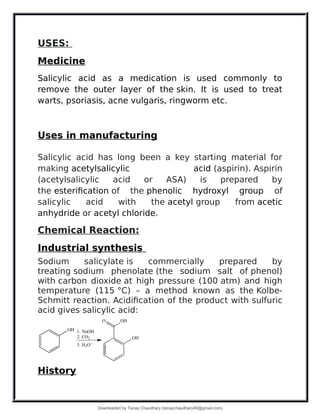 USES:
Medicine
Salicylic acid as a medication is used commonly to
remove the outer layer of the skin. It is used to treat
warts, psoriasis, acne vulgaris, ringworm etc.
Uses in manufacturing
Salicylic acid has long been a key starting material for
making acetylsalicylic acid (aspirin). Aspirin
(acetylsalicylic acid or ASA) is prepared by
the esterification of the phenolic hydroxyl group of
salicylic acid with the acetyl group from acetic
anhydride or acetyl chloride.
Chemical Reaction:
Industrial synthesis
Sodium salicylate is commercially prepared by
treating sodium phenolate (the sodium salt of phenol)
with carbon dioxide at high pressure (100 atm) and high
temperature (115 °C) – a method known as the Kolbe-
Schmitt reaction. Acidification of the product with sulfuric
acid gives salicylic acid:
History
Downloaded by Tanay Chaudhary (tanaychaudhary46@gmail.com)
lOMoARcPSD|34030076
 