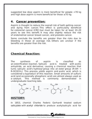 suggested low dose aspirin is more beneficial for people <70 kg
and high dose aspirin is more beneficial for those ≥70 kg.
4. Cancer prevention:
Aspirin is thought to reduce the overall risk of both getting cancer
and dying from cancer. This effect is particularly beneficial
for colorectal cancer (CRC) but must be taken for at least 10–20
years to see this benefit. It may also slightly reduce the risk
of endometrial cancer breast cancer, and prostate cancer.
Some conclude the benefits are greater than the risks due to
bleeding in those at average risk. Others are unclear if the
benefits are greater than the risk.
Chemical Reaction:
The synthesis of aspirin is classified as
an esterification reaction. Salicylic acid is treated with acetic
anhydride, an acid derivative, causing a chemical reaction that
turns salicylic acid's hydroxyl group into an ester group (R-OH →
R-OCOCH3). This process yields aspirin and acetic acid, which is
considered a byproduct of this reaction. Small amounts of sulfuric
acid (and occasionally phosphoric acid) are almost always used as
a catalyst. This method is commonly demonstrated in
undergraduate teaching labs.
HISTORY:
In 1853, chemist Charles Federic Gerhardt treated sodium
salicylate with acetyl chloride to produce acetylsalicylic acid for
Downloaded by Tanay Chaudhary (tanaychaudhary46@gmail.com)
lOMoARcPSD|34030076
 