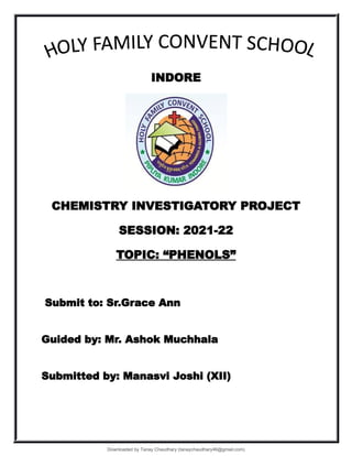 INDORE
CHEMISTRY INVESTIGATORY PROJECT
SESSION: 2021-22
TOPIC: “PHENOLS”
Submit to: Sr.Grace Ann
Guided by: Mr. Ashok Muchhala
Submitted by: Manasvi Joshi (XII)
Downloaded by Tanay Chaudhary (tanaychaudhary46@gmail.com)
lOMoARcPSD|34030076
 