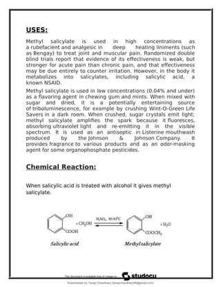 USES:
Methyl salicylate is used in high concentrations as
a rubefacient and analgesic in deep heating liniments (such
as Bengay) to treat joint and muscular pain. Randomized double
blind trials report that evidence of its effectiveness is weak, but
stronger for acute pain than chronic pain, and that effectiveness
may be due entirely to counter irritation. However, in the body it
metabolizes into salicylates, including salicylic acid, a
known NSAID.
Methyl salicylate is used in low concentrations (0.04% and under)
as a flavoring agent in chewing gum and mints. When mixed with
sugar and dried, it is a potentially entertaining source
of triboluminescence, for example by crushing Wint-O-Green Life
Savers in a dark room. When crushed, sugar crystals emit light;
methyl salicylate amplifies the spark because it fluoresces,
absorbing ultraviolet light and re-emitting it in the visible
spectrum. It is used as an antiseptic in Listerine mouthwash
produced by the Johnson & Johnson Company. It
provides fragrance to various products and as an odor-masking
agent for some organophosphate pesticides.
Chemical Reaction:
When salicylic acid is treated with alcohol it gives methyl
salicylate.
Downloaded by Tanay Chaudhary (tanaychaudhary46@gmail.com)
lOMoARcPSD|34030076
 