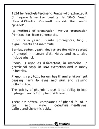 1834 by Friedlieb Ferdinand Runge who extracted it
(in impure form) from coal tar. In 1843, French
chemist Charles Gerhardt coined the name
"phénol".
Its methods of preparation involve: preparation
from coal tar, from cumene etc.
It occurs in yeast , plants, prokaryotes, fungi ,
algae, insects and mammals.
Berries, coffee, yeast, vinegar are the main sources
of phenol in human diet. Herbs and nuts also
include phenol.
Phenol is used as disinfectant, in medicine, in
germicidal soap, in DNA extraction and in many
industries.
Phenol is very toxic for our health and environment
causing harm to eyes and skin and causing
pollution too.
The acidity of phenols is due to its ability to lose
hydrogen ion to form phenoxide ions.
There are several compounds of phenol found in
tea and wine catechins, theaflavins,
caffeic and cinnamic acids.
Downloaded by Tanay Chaudhary (tanaychaudhary46@gmail.com)
lOMoARcPSD|34030076
 