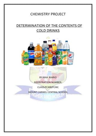 CHEMISTRY PROJECT
DETERMINATION OF THE CONTENTS OF
COLD DRINKS
BY:MAX MARIO
REGISTRATION NUMBER:
CLASS:PCMB/PCMC
MOUNT CARMEL CENTRAL SCHOOL
 