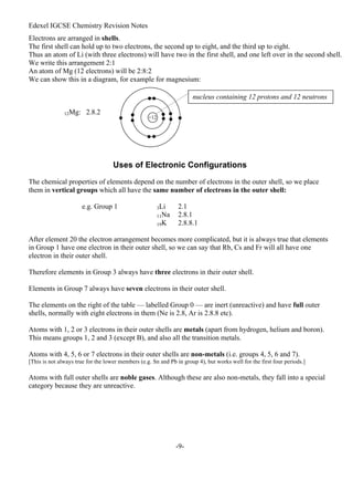 Edexel IGCSE Chemistry Revision Notes
-9-
Electrons are arranged in shells.
The first shell can hold up to two electrons, the second up to eight, and the third up to eight.
Thus an atom of Li (with three electrons) will have two in the first shell, and one left over in the second shell.
We write this arrangement 2:1
An atom of Mg (12 electrons) will be 2:8:2
We can show this in a diagram, for example for magnesium:
12Mg: 2.8.2
Uses of Electronic Configurations
The chemical properties of elements depend on the number of electrons in the outer shell, so we place
them in vertical groups which all have the same number of electrons in the outer shell:
e.g. Group 1 3Li 2.1
11Na 2.8.1
19K 2.8.8.1
After element 20 the electron arrangement becomes more complicated, but it is always true that elements
in Group 1 have one electron in their outer shell, so we can say that Rb, Cs and Fr will all have one
electron in their outer shell.
Therefore elements in Group 3 always have three electrons in their outer shell.
Elements in Group 7 always have seven electrons in their outer shell.
The elements on the right of the table — labelled Group 0 — are inert (unreactive) and have full outer
shells, normally with eight electrons in them (Ne is 2.8, Ar is 2.8.8 etc).
Atoms with 1, 2 or 3 electrons in their outer shells are metals (apart from hydrogen, helium and boron).
This means groups 1, 2 and 3 (except B), and also all the transition metals.
Atoms with 4, 5, 6 or 7 electrons in their outer shells are non-metals (i.e. groups 4, 5, 6 and 7).
[This is not always true for the lower members (e.g. Sn and Pb in group 4), but works well for the first four periods.]
Atoms with full outer shells are noble gases. Although these are also non-metals, they fall into a special
category because they are unreactive.
+12
nucleus containing 12 protons and 12 neutrons
 