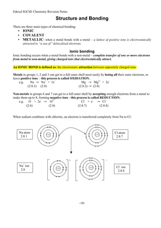Edexel IGCSE Chemistry Revision Notes
-10-
Structure and Bonding
There are three main types of chemical bonding:
• IONIC
• COVALENT
• METALLIC: when a metal bonds with a metal – a lattice of positive ions is electrostatically
attracted to “a sea of” delocalized electrons.
Ionic bonding
Ionic bonding occurs when a metal bonds with a non-metal – complete transfer of one or more electrons
from metal to non-metal, giving charged ions that electrostatically attract.
An IONIC BOND is defined as; the electrostatic attraction between oppositely charged ions.
Metals in groups 1, 2 and 3 can get to a full outer shell most easily by losing all their outer electrons, to
leave positive ions – this process is called OXIDATION.
e.g. Na → Na+
+ 1e–
Mg → Mg2+
+ 2e–
(2:8:1) (2.8) (2.8.2) → (2.8)
Non-metals in groups 6 and 7 can get to a full outer shell by accepting enough electrons from a metal to
make them up to 8, forming negative ions - this process is called REDUCTION.
e.g. O + 2e–
→ O2–
Cl + e–
→ Cl–
(2.6) (2.8) (2.8.7) (2.8.8)
When sodium combines with chlorine, an electron is transferred completely from Na to Cl:
+11 ×
×
×
×
×
× ×
× ×
×
×
Na atom
2.8.1
Cl atom
2.8.7
+17
o
o
o
o
o
o
o
o
o
o o
o o
o o
o o
+17
o
o
o
o
o
o
o
o
o
o o
o o
o o
o o
Cl–
ion
2.8.8
–
+
+11
×
×
×
×
×
× ×
× ×
×
×
Na+
ion
2.8
 