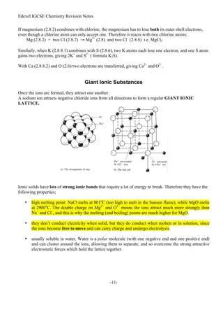 Edexel IGCSE Chemistry Revision Notes
-11-
If magnesium (2.8.2) combines with chlorine, the magnesium has to lose both its outer shell electrons,
even though a chlorine atom can only accept one. Therefore it reacts with two chlorine atoms:
Mg (2.8.2) + two Cl (2.8.7) → Mg2+
(2.8) and two Cl–
(2.8.8) i.e. MgCl2
Similarly, when K (2.8.8.1) combines with S (2.8.6), two K atoms each lose one electron, and one S atom
gains two electrons, giving 2K+
and S2–
( formula K2S).
With Ca (2.8.8.2) and O (2.6) two electrons are transferred, giving Ca2+
and O2–
.
Giant Ionic Substances
Once the ions are formed, they attract one another.
A sodium ion attracts negative chloride ions from all directions to form a regular GIANT IONIC
LATTICE.
Ionic solids have lots of strong ionic bonds that require a lot of energy to break. Therefore they have the
following properties;
• high melting point: NaCl melts at 801o
C (too high to melt in the bunsen flame), while MgO melts
at 2900o
C. The double charge on Mg2+
and O2–
means the ions attract much more strongly than
Na+
and Cl–
, and this is why the melting (and boiling) points are much higher for MgO.
• they don’t conduct electricity when solid, but they do conduct when molten or in solution, since
the ions become free to move and can carry charge and undergo electrolysis.
• usually soluble in water. Water is a polar molecule (with one negative end and one positive end)
and can cluster around the ions, allowing them to separate, and so overcome the strong attractive
electrostatic forces which hold the lattice together.
 