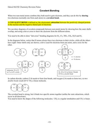 Edexel IGCSE Chemistry Revision Notes
-12-
Covalent Bonding
When two non-metal atoms combine they both need to gain electrons, and they can do this by sharing
two electrons (normally one from each atom) in a covalent bond.
A COVALENT BOND is defined as; the electrostatic attraction between the positively charged protons
in the nucleus and the negative shared pair of electrons.
We can draw diagrams of covalent compounds between non-metal atoms by showing how the outer shells
overlap, and using a dot or cross to show the electrons from the different atoms.
You need to be able to draw “dot-cross” bonding diagrams for H2, Cl2, NH3, CH4, H2O and O2.
In the diagrams below, notice that H atoms always have two electrons in their circles, while all the others
have eight. Outer shells only are shown; a dot is used for electrons from one atom, and a cross for the
other.
In carbon dioxide, carbon (2.4) needs to form four bonds, and oxygen (2.6) needs to form two, so two
double-bonds result (O=C=O), a linear molecule.
The covalent bond is strong, but it binds two specific atoms together (unlike the ionic attractions, which
occur in all directions).
You need to know the shapes of the following molecules; CH4 is a regular tetrahedron and CO2 is linear.
×
o
H
H Cl
Cl ×
× ×
×
×
××
o
o
o
o
o
o o
×
×
× = C electron
×
×
o
o
o
o
H
H
H
H
C
o = H electron
H
H
H
H
H o o
o
N ×
×
× ×
×
ammonia: N is 2.5
so 5 × in N’s circle
O
×
×
× ×
×
×
o
o
×
×
× ×
×
×
o
o
o o
o
o
O O
O2: O is 2.6 so forms 2 bonds
O=O is a double bond
O O
C
×
o
×
o o
o
o
×
×
o
o
o
o o
o
o
 