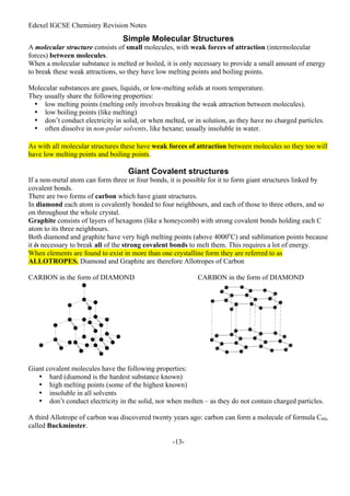 Edexel IGCSE Chemistry Revision Notes
-13-
Simple Molecular Structures
A molecular structure consists of small molecules, with weak forces of attraction (intermolecular
forces) between molecules.
When a molecular substance is melted or boiled, it is only necessary to provide a small amount of energy
to break these weak attractions, so they have low melting points and boiling points.
Molecular substances are gases, liquids, or low-melting solids at room temperature.
They usually share the following properties:
• low melting points (melting only involves breaking the weak attraction between molecules).
• low boiling points (like melting)
• don’t conduct electricity in solid, or when melted, or in solution, as they have no charged particles.
• often dissolve in non-polar solvents, like hexane; usually insoluble in water.
As with all molecular structures these have weak forces of attraction between molecules so they too will
have low melting points and boiling points.
Giant Covalent structures
If a non-metal atom can form three or four bonds, it is possible for it to form giant structures linked by
covalent bonds.
There are two forms of carbon which have giant structures.
In diamond each atom is covalently bonded to four neighbours, and each of those to three others, and so
on throughout the whole crystal.
Graphite consists of layers of hexagons (like a honeycomb) with strong covalent bonds holding each C
atom to its three neighbours.
Both diamond and graphite have very high melting points (above 4000o
C) and sublimation points because
it is necessary to break all of the strong covalent bonds to melt them. This requires a lot of energy.
When elements are found to exist in more than one crystalline form they are referred to as
ALLOTROPES. Diamond and Graphite are therefore Allotropes of Carbon
CARBON in the form of DIAMOND CARBON in the form of DIAMOND
Giant covalent molecules have the following properties:
• hard (diamond is the hardest substance known)
• high melting points (some of the highest known)
• insoluble in all solvents
• don’t conduct electricity in the solid, nor when molten – as they do not contain charged particles.
A third Allotrope of carbon was discovered twenty years ago: carbon can form a molecule of formula C60,
called Buckminster.
 