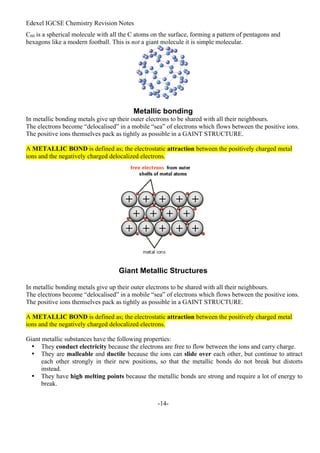 Edexel IGCSE Chemistry Revision Notes
-14-
C60 is a spherical molecule with all the C atoms on the surface, forming a pattern of pentagons and
hexagons like a modern football. This is not a giant molecule it is simple molecular.
Metallic bonding
In metallic bonding metals give up their outer electrons to be shared with all their neighbours.
The electrons become “delocalised” in a mobile “sea” of electrons which flows between the positive ions.
The positive ions themselves pack as tightly as possible in a GAINT STRUCTURE.
A METALLIC BOND is defined as; the electrostatic attraction between the positively charged metal
ions and the negatively charged delocalized electrons.
Giant Metallic Structures
In metallic bonding metals give up their outer electrons to be shared with all their neighbours.
The electrons become “delocalised” in a mobile “sea” of electrons which flows between the positive ions.
The positive ions themselves pack as tightly as possible in a GAINT STRUCTURE.
A METALLIC BOND is defined as; the electrostatic attraction between the positively charged metal
ions and the negatively charged delocalized electrons.
Giant metallic substances have the following properties:
• They conduct electricity because the electrons are free to flow between the ions and carry charge.
• They are malleable and ductile because the ions can slide over each other, but continue to attract
each other strongly in their new positions, so that the metallic bonds do not break but distorts
instead.
• They have high melting points because the metallic bonds are strong and require a lot of energy to
break.
 