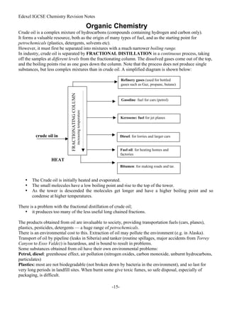 Edexel IGCSE Chemistry Revision Notes
-15-
Organic Chemistry
Crude oil is a complex mixture of hydrocarbons (compounds containing hydrogen and carbon only).
It forms a valuable resource, both as the origin of many types of fuel, and as the starting point for
petrochemicals (plastics, detergents, solvents etc).
However, it must first be separated into mixtures with a much narrower boiling range.
In industry, crude oil is separated by FRACTIONAL DISTILLATION in a continuous process, taking
off the samples at different levels from the fractionating column. The dissolved gases come out of the top,
and the boiling points rise as one goes down the column. Note that the process does not produce single
substances, but less complex mixtures than in crude oil. A simplified diagram is shown below:
• The Crude oil is initially heated and evaporated.
• The small molecules have a low boiling point and rise to the top of the tower.
• As the tower is descended the molecules get longer and have a higher boiling point and so
condense at higher temperatures.
There is a problem with the fractional distillation of crude oil;
• it produces too many of the less useful long chained fractions.
The products obtained from oil are invaluable to society, providing transportation fuels (cars, planes),
plastics, pesticides, detergents — a huge range of petrochemicals.
There is an environmental cost to this. Extraction of oil may pollute the environment (e.g. in Alaska).
Transport of oil by pipeline (leaks in Siberia) and tanker (routine spillages, major accidents from Torrey
Canyon to Esso Valdez) is hazardous, and is bound to result in problems.
Some substances obtained from oil have their own environmental problems:
Petrol, diesel: greenhouse effect, air pollution (nitrogen oxides, carbon monoxide, unburnt hydrocarbons,
particulates)
Plastics: most are not biodegradable (not broken down by bacteria in the environment), and so last for
very long periods in landfill sites. When burnt some give toxic fumes, so safe disposal, especially of
packaging, is difficult.
Refinery gases (used for bottled
gases such as Gaz, propane, butane)
Gasoline: fuel for cars (petrol)
Kerosene: fuel for jet planes
Diesel: for lorries and larger cars
Fuel oil: for heating homes and
factories
crude oil in
FRACTIONATING
COLUMN
increasing
temperature
HEAT
Bitumen: for making roads and tar.
 
