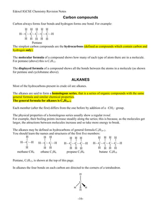 Edexel IGCSE Chemistry Revision Notes
-16-
Carbon compounds
Carbon always forms four bonds and hydrogen forms one bond. For example:
Pentane
The simplest carbon compounds are the hydrocarbons (defined as compounds which contain carbon and
hydrogen only).
The molecular formula of a compound shows how many of each type of atom there are in a molecule.
For pentane (above) this is C5H12.
The displayed formula of a compound shows all the bonds between the atoms in a molecule (as shown
for pentane and cyclobutane above).
ALKANES
Most of the hydrocarbons present in crude oil are alkanes.
The alkanes are said to form a homologous series, that is a series of organic compounds with the same
general formula and similar chemical properties.
The general formula for alkanes is CnH2n+2.
Each member (after the first) differs from the one before by addition of a –CH2– group.
The physical properties of a homologous series usually show a regular trend.
For example, their boiling points increase steadily along the series; this is because, as the molecules get
larger, the attractions between molecules increase and so take more energy to break.
The alkanes may be defined as hydrocarbons of general formula CnH2n+2.
You should learn the names and structures of the first five members:
Pentane, C5H12, is shown at the top of this page.
In alkanes the four bonds on each carbon are directed to the corners of a tetrahedron.
H—C—C—C—C—C—H
H H H H H
H H
H H H
H
H
H—C—H H—C—C—H
H
methane CH4 ethane C2H6 propane C3H8 butane C4H10
H—C—C—C—H
H H H
H H H
H—C—C—C—C—H
H H
H H H H
H H H
H H
 