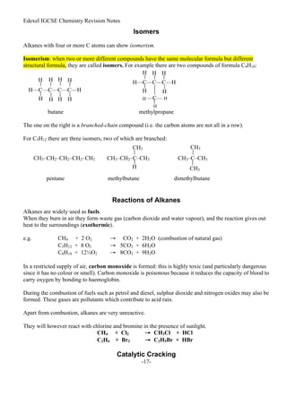 Edexel IGCSE Chemistry Revision Notes
-17-
Isomers
Alkanes with four or more C atoms can show isomerism.
Isomerism: when two or more different compounds have the same molecular formula but different
structural formula, they are called isomers. For example there are two compounds of formula C4H10:
butane methylpropane
The one on the right is a branched-chain compound (i.e. the carbon atoms are not all in a row).
For C5H12 there are three isomers, two of which are branched:
pentane methylbutane dimethylbutane
Reactions of Alkanes
Alkanes are widely used as fuels.
When they burn in air they form waste gas (carbon dioxide and water vapour), and the reaction gives out
heat to the surroundings (exothermic).
e.g. CH4 + 2 O2 → CO2 + 2H2O (combustion of natural gas)
C5H12 + 8 O2 → 5CO2 + 6H2O
C8H18 + 12½O2 → 8CO2 + 9H2O
In a restricted supply of air, carbon monoxide is formed: this is highly toxic (and particularly dangerous
since it has no colour or smell). Carbon monoxide is poisonous because it reduces the capacity of blood to
carry oxygen by bonding to haemoglobin.
During the combustion of fuels such as petrol and diesel, sulphur dioxide and nitrogen oxides may also be
formed. These gases are pollutants which contribute to acid rain.
Apart from combustion, alkanes are very unreactive.
They will however react with chlorine and bromine in the presence of sunlight.
CH4 + Cl2 → CH3Cl + HCl
C2H6 + Br2 → C2H5Br + HBr
Catalytic Cracking
H
H H H H
H H H
H—C—C—C—C—H
—C—
H—C—C—C—H
H H
H
H H
H
H
H
CH3–CH2–CH2–CH2–CH3 CH3–CH2–C–CH3
CH3
H
CH3–C–CH3
CH3
CH3
 