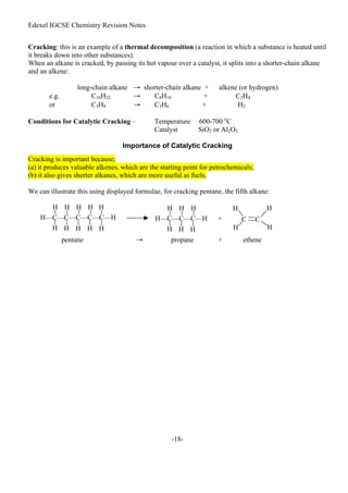 Edexel IGCSE Chemistry Revision Notes
-18-
Cracking: this is an example of a thermal decomposition (a reaction in which a substance is heated until
it breaks down into other substances).
When an alkane is cracked, by passing its hot vapour over a catalyst, it splits into a shorter-chain alkane
and an alkene:
long-chain alkane → shorter-chain alkane + alkene (or hydrogen)
e.g. C10H22 → C8H18 + C2H4
or C3H8 → C3H6 + H2
Conditions for Catalytic Cracking – Temperature 600-700 o
C
Catalyst SiO2 or Al2O3
Importance of Catalytic Cracking
Cracking is important because;
(a) it produces valuable alkenes, which are the starting point for petrochemicals;
(b) it also gives shorter alkanes, which are more useful as fuels.
We can illustrate this using displayed formulae, for cracking pentane, the fifth alkane:
pentane → propane + ethene
H—C—C—C—C—C—H
H H H H H
H H
H H H
H—C—C—C—H +
H H H
H H
H
C C
H H
H
H
 