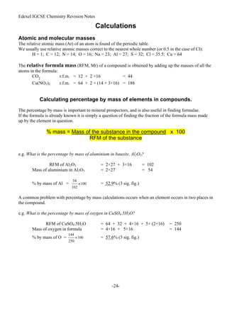 Edexel IGCSE Chemistry Revision Notes
-24-
Calculations
Atomic and molecular masses
The relative atomic mass (Ar) of an atom is found of the periodic table.
We usually use relative atomic masses correct to the nearest whole number (or 0.5 in the case of Cl):
H = 1; C = 12; N = 14; O = 16; Na = 23; Al = 27; S = 32; Cl = 35.5; Cu = 64
The relative formula mass (RFM, Mr) of a compound is obtained by adding up the masses of all the
atoms in the formula:
CO2
r.f.m. = 12 + 2 ×16 = 44
Cu(NO3)2 r.f.m. = 64 + 2 × (14 + 3×16) = 188
Calculating percentage by mass of elements in compounds.
The percentage by mass is important to mineral prospectors, and is also useful in finding formulae.
If the formula is already known it is simply a question of finding the fraction of the formula mass made
up by the element in question.
% mass = Mass of the substance in the compound x 100
RFM of the substance
e.g. What is the percentage by mass of aluminium in bauxite, Al2O3?
RFM of Al2O3 = 2×27 + 3×16 = 102
Mass of aluminium in Al2O3 = 2×27 = 54
% by mass of Al = = 52.9% (3 sig. fig.)
A common problem with percentage by mass calculations occurs when an element occurs in two places in
the compound.
e.g. What is the percentage by mass of oxygen in CuSO4.5H2O?
RFM of CuSO4.5H2O = 64 + 32 + 4×16 + 5× (2+16) = 250
Mass of oxygen in formula = 4×16 + 5×16 = 144
% by mass of O = = 57.6% (3 sig. fig.)
 