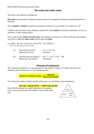 Edexel IGCSE Chemistry Revision Notes
-25-
The mole and molar mass
The mole is the chemists counting unit.
One mole is the amount of substance which contains the Avogadro Constant of a specified particle (or
formula).
The Avogadro Constant is equal to the number of atoms in 12 g of carbon–12, is about 6 x 1023
It follows that one mole of any substance contains the same number of atoms (or molecules, or ions, or
electrons, or other formula units).
If you work out the relative formula mass of a substance, the mass of 1 mole will be the same number,
in g. This is called the molar mass, and its units are g/mol.
e.g. What is the mass of one mole of (a) CO2 ; (b) Cu(NO3)2 ?
[C=12, O=16, Cu=64, N=14]
(a) Formula mass of CO2 = 12 + 2×16 = 44
Molar mass of CO2 = 44 g/mol
(b) Formula mass of Cu(NO3)2 = 64 + 2 × (14+ 3×16) = 188
Molar mass of Cu(NO3)2 = 188 g/mol
Amount of substance
The “amount of substance” is a special name for the number of moles. If we know the mass of a
substance and its molar mass, we can find the amount:
Amount of substance (mol) =
mass (g)
molar mass (g/mol)
If we know the number of moles and the molar mass, we can find the mass of substance:
mass (g) = amount (mol) × molar mass (g/mol)
Some find the triangle (see right) helps them to remember:
cover up one and you have the formula in terms of the other
two.
mass
moles ×
molar
mass
 
