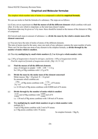 Edexel IGCSE Chemistry Revision Notes
-26-
Empirical and Molecular formulae
The simplest whole-number ratio of atoms in a compound is called the empirical formula.
We can use moles to find the formula of a substance. The steps are as follows:
(a) (Carry out an experiment to) find the masses of all the different elements which combine with each
other. It is the ratio which is important, so the total mass doesn’t matter.
Sometimes data may be given as % by mass: these should be treated as the masses of the element in 100g
of compound.
(b) Convert each mass to amount of substance: i.e. divide the mass by the relative atomic mass of the
element concerned.
(c) You now have the ratio of moles of atoms of the different elements.
The ratio of atoms must be the same, since one mole of any substance contains the same number of units.
There can’t be less than one atom of any element in the simplest formula, so divide through by the
number of moles which is smallest.
(d) Then try multiplying by small whole numbers (2, 3 or 4) to get a whole-number ratio.
e.g. 2.88 g of magnesium is heated in nitrogen, and forms 4.00 g of magnesium nitride.
Find the empirical formula of magnesium nitride. [Mg=24, N=14]
(a) Find the masses of all the different elements
mass of nitrogen in sample = 4.00 – 2.88 = 1.12 g
So 2.88 g of Mg combines with 1.12 g of N
(b) Divide the mass by the molar mass of the element concerned
Molar masses: Mg = 24 g/mol, N = 14 g/mol
So amounts which combine are:
of Mg atoms combines with of N atoms
i.e. 0.120 mol of Mg atoms combines with 0.0800 mol of N atoms
(c) Divide through by the number of moles which is smallest
mol of Mg combines with mol of N
i.e. 1.50 mol of Mg atoms combines with 1.00 mol of N atoms
(d) Try multiplying by small whole numbers to get a whole-number ratio
multiply by 2:
3 mol of Mg atoms combine with 2 mol of N atoms
so 3 Mg atoms combine with 2 N atoms
So simplest formula = Mg3N2
 