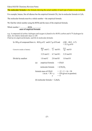 Edexel IGCSE Chemistry Revision Notes
-27-
The molecular formula is the formula showing the actual number of each type of atom in one molecule.
For example, butene, like all alkenes has the empirical formula CH2, but its molecular formula is C4H8
The molecular formula must be a whole number × the empirical formula:
We find the whole number using the RFM and the mass of the empirical formula.
Whole number = RFM .
mass of empirical formula
e.g. A compound of carbon, hydrogen and oxygen is found to be 40.0% carbon and 6.7% hydrogen by
mass. Its relative molecular mass is 120.
Find (a) its empirical formula; and (b) its molecular formula.
In 100 g of compound there is: 40.0 g of C and 6.7 g of H and (100 – 40.0 – 6.7)
= 53.3 g of O
Convert to moles of atoms)
40.0
12 mol C :
6.7
1 mol H :
53.3
16 mol O
3.33 mol C : 6.7 mol H : 3.33 mol O
Divide by smallest 1.0 mol C 2.0 mol H 1.0 mol O
(a) empirical formula = CH2O
molecular formula = (CH2O)y
formula mass of CH2O = 12 + 2 + 16 = 30
r.m.m. = 30 × y = 120 (given in question)
y = 4
(b) molecular formula = C4H8O4
 