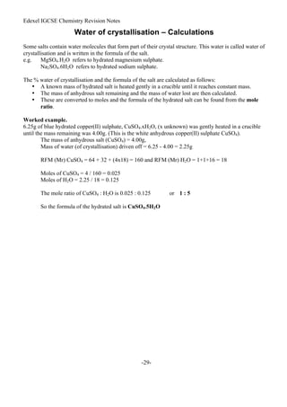 Edexel IGCSE Chemistry Revision Notes
-29-
Water of crystallisation – Calculations
Some salts contain water molecules that form part of their crystal structure. This water is called water of
crystallisation and is written in the formula of the salt.
e.g. MgSO4.H2O refers to hydrated magnesium sulphate.
Na2SO4.6H2O refers to hydrated sodium sulphate.
The % water of crystallisation and the formula of the salt are calculated as follows:
• A known mass of hydrated salt is heated gently in a crucible until it reaches constant mass.
• The mass of anhydrous salt remaining and the mass of water lost are then calculated.
• These are converted to moles and the formula of the hydrated salt can be found from the mole
ratio.
Worked example.
6.25g of blue hydrated copper(II) sulphate, CuSO4.xH2O, (x unknown) was gently heated in a crucible
until the mass remaining was 4.00g. (This is the white anhydrous copper(II) sulphate CuSO4).
The mass of anhydrous salt (CuSO4) = 4.00g,
Mass of water (of crystallisation) driven off = 6.25 - 4.00 = 2.25g
RFM (Mr) CuSO4 = 64 + 32 + (4x18) = 160 and RFM (Mr) H2O = 1+1+16 = 18
Moles of CuSO4 = 4 / 160 = 0.025
Moles of H2O = 2.25 / 18 = 0.125
The mole ratio of CuSO4 : H2O is 0.025 : 0.125 or 1 : 5
So the formula of the hydrated salt is CuSO4.5H2O
 