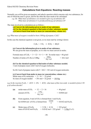 Edexel IGCSE Chemistry Revision Notes
-30-
Calculations from Equations: Reacting masses
Normally you will be given an equation, and asked a question which concerns only two substances, for
one of which the mass is given, and for the other the mass needs to be calculated:
e.g. (6) What mass of substance A is needed to give x g of substance B?
What mass of substance C is produced from y g of substance D?
The steps involved in a calculation are as follows :
(a) Convert the information given to moles of one substance.
(b) Use the chemical equation to find moles of other substance needed.
(c) Convert back from moles to mass (or concentration, volume etc.)
e.g. What mass of oxygen is needed to burn 3.00 kg of propane, C3H8?
In this case the chemical equation is not given, so we must start by writing it down:
C3H8 + 5 O2 → 3CO2 + 4H2O
(a) Convert the information given to moles of one substance.
We are given the mass of propane, so it is this we must convert to moles.
Formula mass of C3H8 = 3 × 12 + 8 × 1 = 44 So molar mass = 44 g/mol
Number of moles of C3H8 in 3.00kg = = 68.2 mol
(b) Use the chemical equation to find moles of other substance needed.
1 mol of propane reacts with 5 mol of oxygen molecules.
So 68.2 mol of propane reacts with 5 × 68.2 = 341 mol of oxygen molecules
(c) Convert back from moles to mass (or concentration, volume etc.)
Molar mass of O2 molecules = 2 × 16 = 32 g/mol
So mass of oxygen needed = 341 mol × 32 g/mol = 10.9 kg
e.g. In the reaction Fe3O4 + 4CO → 3Fe + 4CO2 what mass of the iron oxide is needed to form 2.50
g of carbon dioxide?
(a) molar mass of CO2 = 12 + 2 × 16 = 44 g/mol
amount of CO2 = = 0.0568 mol
(b) From equation, 4 mol of CO2 is formed from 1 mol Fe3O4
So 0.0568 mol of CO2 is formed from = 0.0142 mol Fe3O4
(c) Molar mass of Fe3O4 = 3×56 + 4×16 = 232 g/mol
mass of 0.0142 mol Fe3O4 = 0.0142 mol × 232 g/mol = 3.29g (3 s.f.)
 