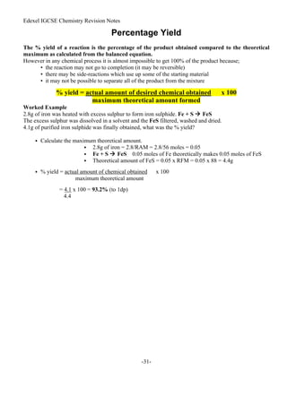 Edexel IGCSE Chemistry Revision Notes
-31-
Percentage Yield
The % yield of a reaction is the percentage of the product obtained compared to the theoretical
maximum as calculated from the balanced equation.
However in any chemical process it is almost impossible to get 100% of the product because;
• the reaction may not go to completion (it may be reversible)
• there may be side-reactions which use up some of the starting material
• it may not be possible to separate all of the product from the mixture
% yield = actual amount of desired chemical obtained x 100
maximum theoretical amount formed
Worked Example
2.8g of iron was heated with excess sulphur to form iron sulphide. Fe + S  FeS
The excess sulphur was dissolved in a solvent and the FeS filtered, washed and dried.
4.1g of purified iron sulphide was finally obtained, what was the % yield?
 Calculate the maximum theoretical amount.
 2.8g of iron = 2.8/RAM = 2.8/56 moles = 0.05
 Fe + S  FeS 0.05 moles of Fe theoretically makes 0.05 moles of FeS
 Theoretical amount of FeS = 0.05 x RFM = 0.05 x 88 = 4.4g
 % yield = actual amount of chemical obtained x 100
maximum theoretical amount
= 4.1 x 100 = 93.2% (to 1dp)
4.4
 