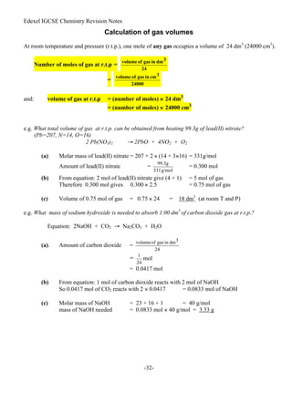 Edexel IGCSE Chemistry Revision Notes
-32-
Calculation of gas volumes
At room temperature and pressure (r.t.p.), one mole of any gas occupies a volume of 24 dm3
(24000 cm3
).
Number of moles of gas at r.t.p =
=
and: volume of gas at r.t.p = (number of moles) × 24 dm3
= (number of moles) × 24000 cm3
e.g. What total volume of gas at r.t.p. can be obtained from heating 99.3g of lead(II) nitrate?
(Pb=207, N=14, O=16)
2 Pb(NO3)2 → 2PbO + 4NO2 + O2
(a) Molar mass of lead(II) nitrate = 207 + 2 × (14 + 3×16) = 331g/mol
Amount of lead(II) nitrate = = 0.300 mol
(b) From equation: 2 mol of lead(II) nitrate give (4 + 1) = 5 mol of gas
Therefore 0.300 mol gives 0.300 × 2.5 = 0.75 mol of gas
(c) Volume of 0.75 mol of gas = 0.75 × 24 = 18 dm3
(at room T and P)
e.g. What mass of sodium hydroxide is needed to absorb 1.00 dm3
of carbon dioxide gas at r.t.p.?
Equation: 2NaOH + CO2 → Na2CO3 + H2O
(a). Amount of carbon dioxide =
= mol
= 0.0417 mol
(b) From equation: 1 mol of carbon dioxide reacts with 2 mol of NaOH
So 0.0417 mol of CO2 reacts with 2 × 0.0417 = 0.0833 mol of NaOH
(c) Molar mass of NaOH = 23 + 16 + 1 = 40 g/mol
mass of NaOH needed = 0.0833 mol × 40 g/mol = 3.33 g
 